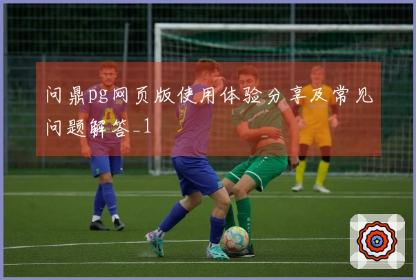 问鼎pg网页版使用体验分享及常见问题解答_1